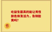 吃益生菌真的能让男性肤色焕发活力，告别脸黄吗？