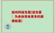 益动利益生菌(益生菌：为身体带来更多的健康能量)