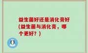 益生菌好还是消化膏好(益生菌与消化膏，哪个更好？)