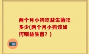两个月小狗吃益生菌吃多少(两个月小狗该如何喂益生菌？)
