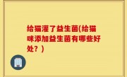 给猫灌了益生菌(给猫咪添加益生菌有哪些好处？)