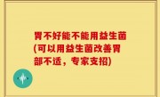 胃不好能不能用益生菌(可以用益生菌改善胃部不适，专家支招)