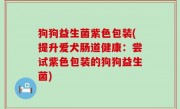 狗狗益生菌紫色包装(提升爱犬肠道健康：尝试紫色包装的狗狗益生菌)