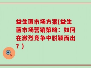 益生菌市场方案(益生菌市场营销策略：如何在激烈竞争中脱颖而出？)