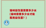 猫咪益生菌需要多少水(猫咪需要多少水才能服用益生菌？)