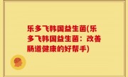 乐多飞韩国益生菌(乐多飞韩国益生菌：改善肠道健康的好帮手)