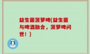 益生菌菠萝啤(益生菌与啤酒融合，菠萝啤问世！)