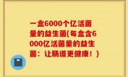 一盒6000个亿活菌量的益生菌(每盒含6000亿活菌量的益生菌：让肠道更健康！)