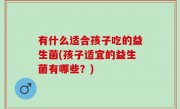 有什么适合孩子吃的益生菌(孩子适宜的益生菌有哪些？)