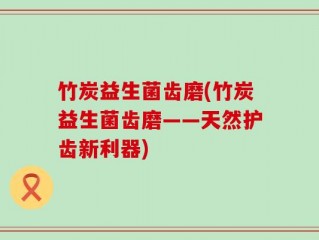 竹炭益生菌齿磨(竹炭益生菌齿磨——天然护齿新利器)