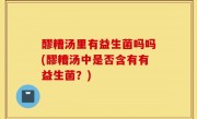 醪糟汤里有益生菌吗吗(醪糟汤中是否含有有益生菌？)