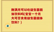 刚满月可以吃益生菌固体饮料吗(宝宝一个月大可否食用益生菌固体饮料？)