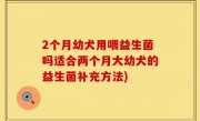 2个月幼犬用喂益生菌吗适合两个月大幼犬的益生菌补充方法)