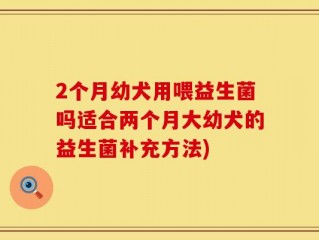 2个月幼犬用喂益生菌吗适合两个月大幼犬的益生菌补充方法)