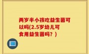 两岁半小孩吃益生菌可以吗(2.5岁幼儿可食用益生菌吗？)