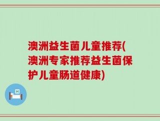澳洲益生菌儿童推荐(澳洲专家推荐益生菌保护儿童肠道健康)