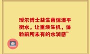 瑷尔博士益生菌保湿平衡水，让重焕生机，体验前所未有的水润感”