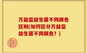 万益蓝益生菌不同颜色区别(如何区分万益蓝益生菌不同颜色？)