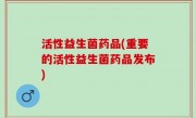 活性益生菌药品(重要的活性益生菌药品发布)