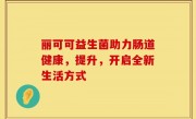 丽可可益生菌助力肠道健康，提升，开启全新生活方式