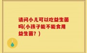 请问小儿可以吃益生菌吗(小孩子能不能食用益生菌？)