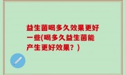 益生菌喝多久效果更好一些(喝多久益生菌能产生更好效果？)
