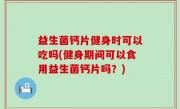 益生菌钙片健身时可以吃吗(健身期间可以食用益生菌钙片吗？)