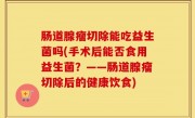 肠道腺瘤切除能吃益生菌吗(手术后能否食用益生菌？——肠道腺瘤切除后的健康饮食)