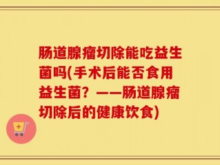 肠道腺瘤切除能吃益生菌吗(手术后能否食用益生菌？——肠道腺瘤切除后的健康饮食)