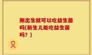 刚出生就可以吃益生菌吗(新生儿能吃益生菌吗？)