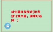 益生菌批发预定(批发预订益生菌，健康好选择！)