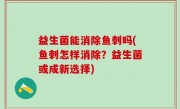 益生菌能消除鱼刺吗(鱼刺怎样消除？益生菌或成新选择)