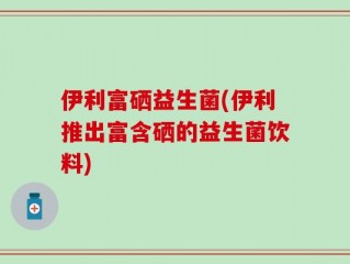 伊利富硒益生菌(伊利推出富含硒的益生菌饮料)