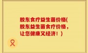 胶东食疗益生菌价格(胶东益生菌食疗价格，让您健康又经济！)