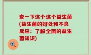 查一下这个这个益生菌(益生菌的好处和不良反应：了解全面的益生菌知识)