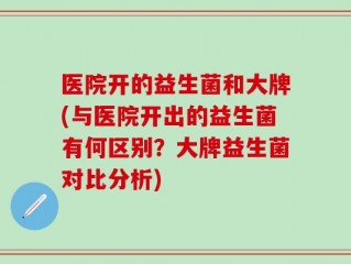医院开的益生菌和大牌(与医院开出的益生菌有何区别？大牌益生菌对比分析)