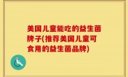 美国儿童能吃的益生菌牌子(推荐美国儿童可食用的益生菌品牌)