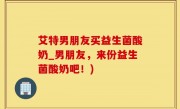 艾特男朋友买益生菌酸奶_男朋友，来份益生菌酸奶吧！)