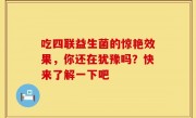 吃四联益生菌的惊艳效果，你还在犹豫吗？快来了解一下吧