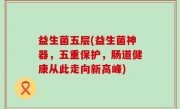 益生菌五层(益生菌神器，五重保护，肠道健康从此走向新高峰)
