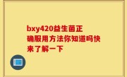 bxy420益生菌正确服用方法你知道吗快来了解一下