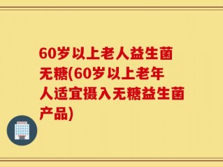 60岁以上老人益生菌无糖(60岁以上老年人适宜摄入无糖益生菌产品)