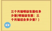 三个月猫喂益生菌吃多少量(喂猫益生菌：三个月猫适合多少量？)