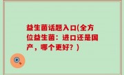 益生菌话题入口(全方位益生菌：进口还是国产，哪个更好？)