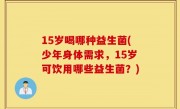 15岁喝哪种益生菌(少年身体需求，15岁可饮用哪些益生菌？)