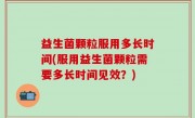 益生菌颗粒服用多长时间(服用益生菌颗粒需要多长时间见效？)