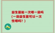 益生菌能一次喂一袋吗(一袋益生菌可以一次性喂吗？)