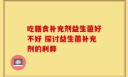 吃膳食补充剂益生菌好不好 探讨益生菌补充剂的利弊