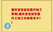 重庆宝宝益生菌代加工费用(重庆宝宝益生菌代工加工价格是多少？)