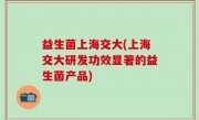 益生菌上海交大(上海交大研发功效显著的益生菌产品)